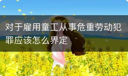 对于雇用童工从事危重劳动犯罪应该怎么界定