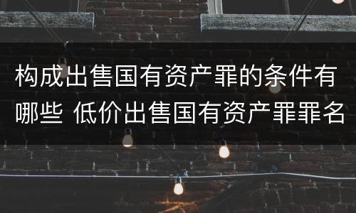 构成出售国有资产罪的条件有哪些 低价出售国有资产罪罪名成立时间