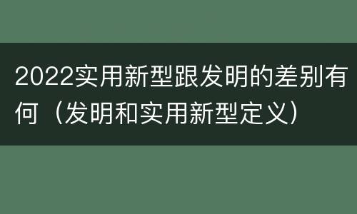 2022实用新型跟发明的差别有何（发明和实用新型定义）