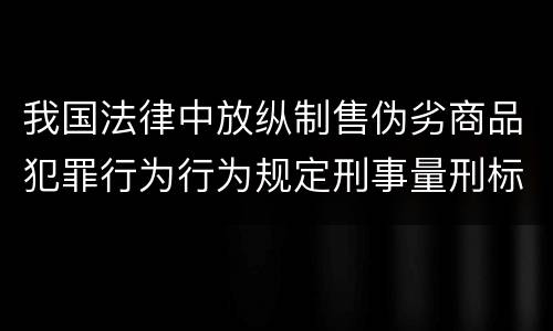 我国法律中放纵制售伪劣商品犯罪行为行为规定刑事量刑标准有哪些