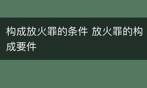 构成放火罪的条件 放火罪的构成要件