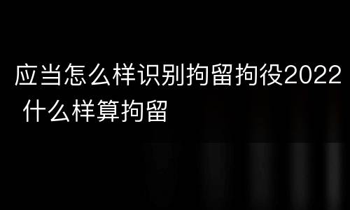 应当怎么样识别拘留拘役2022 什么样算拘留
