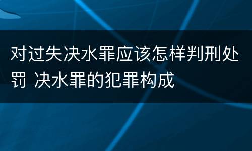对过失决水罪应该怎样判刑处罚 决水罪的犯罪构成
