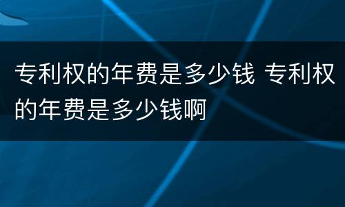 专利权的年费是多少钱 专利权的年费是多少钱啊