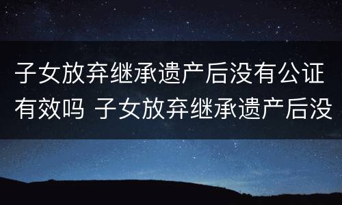 子女放弃继承遗产后没有公证有效吗 子女放弃继承遗产后没有公证有效吗怎么办