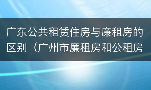 广东公共租赁住房与廉租房的区别（广州市廉租房和公租房的区别）