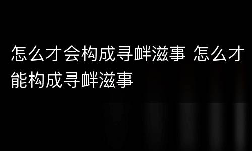 怎么才会构成寻衅滋事 怎么才能构成寻衅滋事