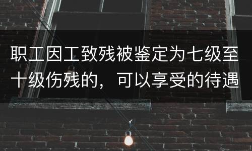 职工因工致残被鉴定为七级至十级伤残的，可以享受的待遇是什么