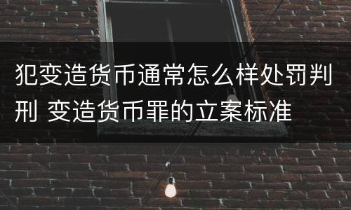 犯变造货币通常怎么样处罚判刑 变造货币罪的立案标准