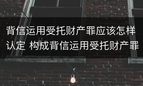 背信运用受托财产罪应该怎样认定 构成背信运用受托财产罪的立案标准
