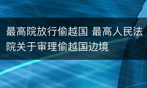 最高院放行偷越国 最高人民法院关于审理偷越国边境