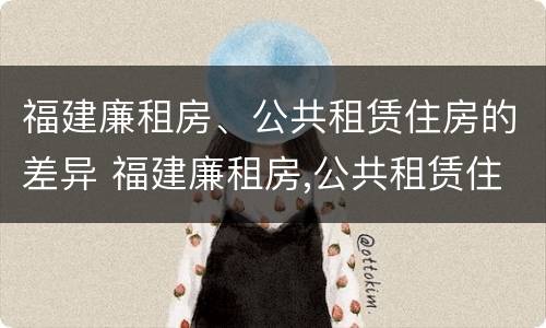 福建廉租房、公共租赁住房的差异 福建廉租房,公共租赁住房的差异是什么