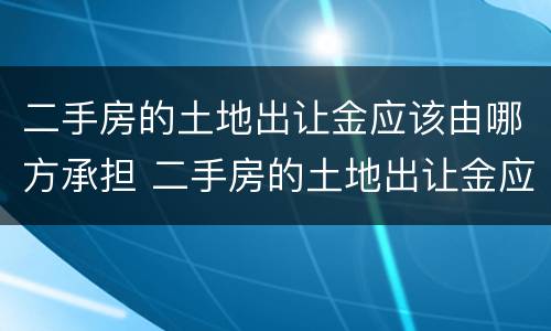 二手房的土地出让金应该由哪方承担 二手房的土地出让金应该由哪方承担呢