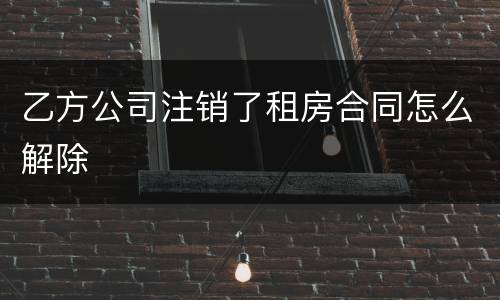 乙方公司注销了租房合同怎么解除