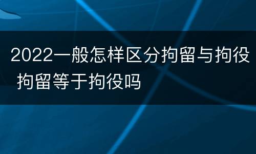 2022一般怎样区分拘留与拘役 拘留等于拘役吗