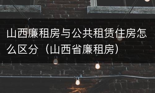 山西廉租房与公共租赁住房怎么区分（山西省廉租房）
