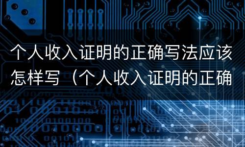 个人收入证明的正确写法应该怎样写（个人收入证明的正确写法应该怎样写好）