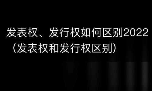 发表权、发行权如何区别2022（发表权和发行权区别）
