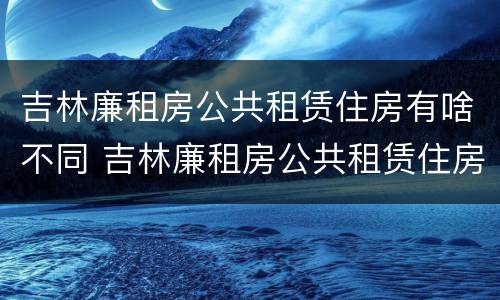 吉林廉租房公共租赁住房有啥不同 吉林廉租房公共租赁住房有啥不同的地方