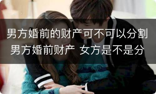男方婚前的财产可不可以分割 男方婚前财产 女方是不是分不到