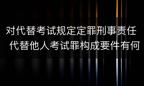 对代替考试规定定罪刑事责任 代替他人考试罪构成要件有何规定