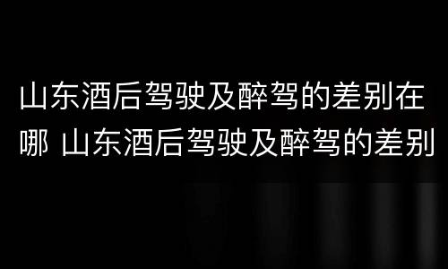 山东酒后驾驶及醉驾的差别在哪 山东酒后驾驶及醉驾的差别在哪里