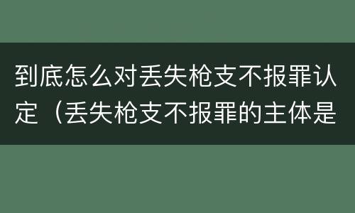 到底怎么对丢失枪支不报罪认定（丢失枪支不报罪的主体是什么）