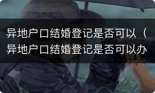 异地户口结婚登记是否可以（异地户口结婚登记是否可以办理）