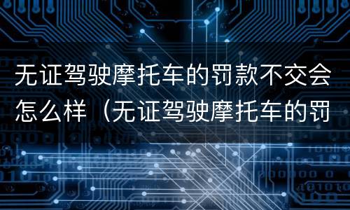 无证驾驶摩托车的罚款不交会怎么样（无证驾驶摩托车的罚款不交会怎么样吗）