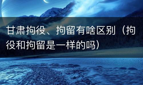 甘肃拘役、拘留有啥区别（拘役和拘留是一样的吗）