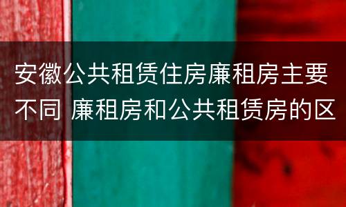 安徽公共租赁住房廉租房主要不同 廉租房和公共租赁房的区别