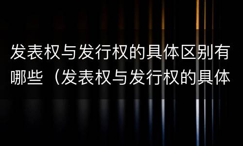 发表权与发行权的具体区别有哪些（发表权与发行权的具体区别有哪些方面）