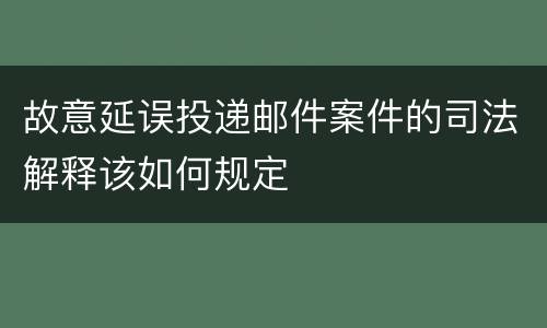 故意延误投递邮件案件的司法解释该如何规定