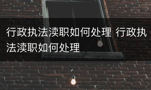 行政执法渎职如何处理 行政执法渎职如何处理