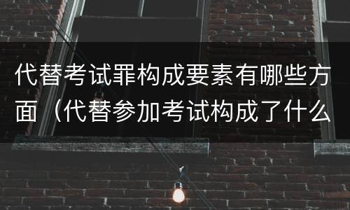 代替考试罪构成要素有哪些方面（代替参加考试构成了什么犯罪）