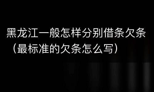 黑龙江一般怎样分别借条欠条（最标准的欠条怎么写）