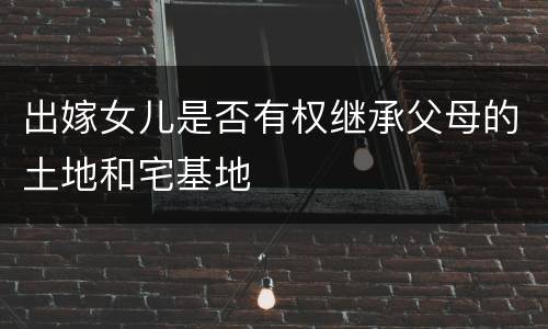 出嫁女儿是否有权继承父母的土地和宅基地
