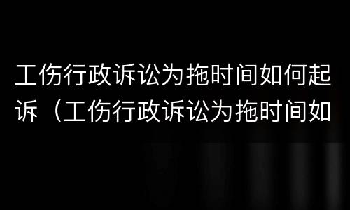 工伤行政诉讼为拖时间如何起诉（工伤行政诉讼为拖时间如何起诉赔偿）