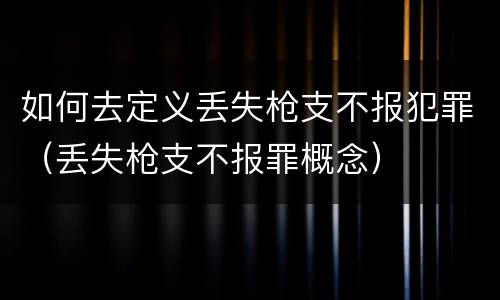 如何去定义丢失枪支不报犯罪（丢失枪支不报罪概念）