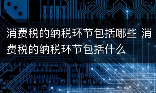 消费税的纳税环节包括哪些 消费税的纳税环节包括什么
