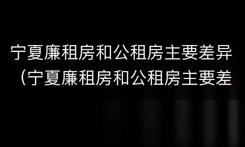 宁夏廉租房和公租房主要差异（宁夏廉租房和公租房主要差异在哪）