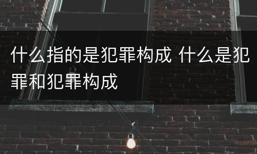 什么指的是犯罪构成 什么是犯罪和犯罪构成
