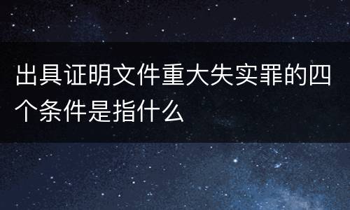 出具证明文件重大失实罪的四个条件是指什么