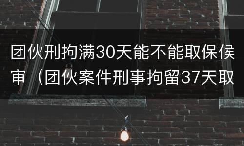 团伙刑拘满30天能不能取保候审（团伙案件刑事拘留37天取保）