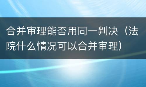 合并审理能否用同一判决（法院什么情况可以合并审理）