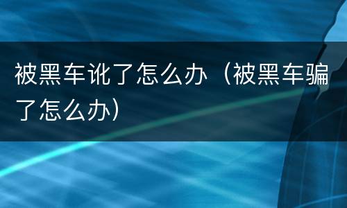 被黑车讹了怎么办（被黑车骗了怎么办）