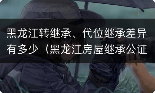 黑龙江转继承、代位继承差异有多少（黑龙江房屋继承公证费收取标准）