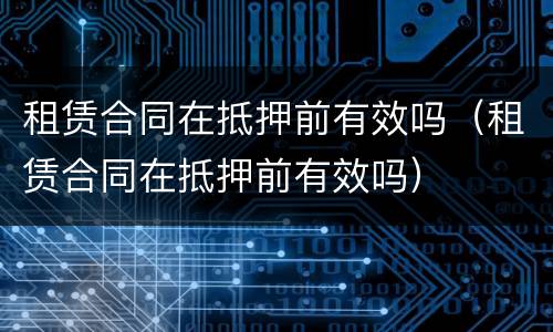 租赁合同在抵押前有效吗（租赁合同在抵押前有效吗）