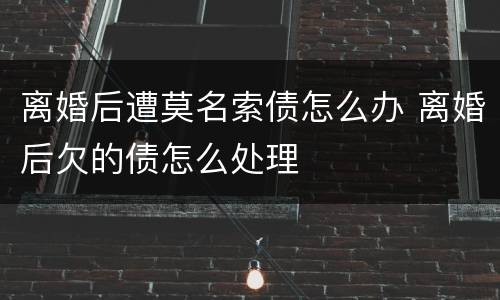 离婚后遭莫名索债怎么办 离婚后欠的债怎么处理