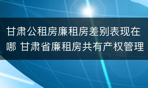 甘肃公租房廉租房差别表现在哪 甘肃省廉租房共有产权管理办法